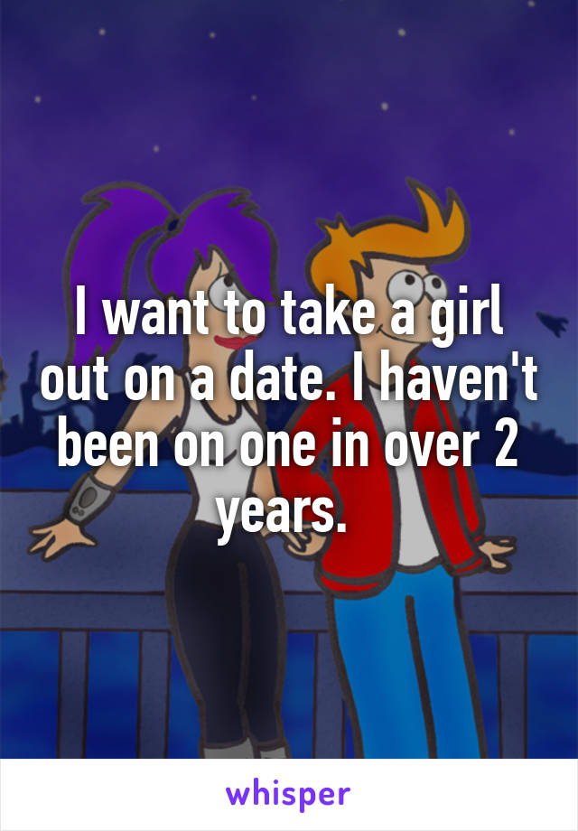 I want to take a girl out on a date. I haven't been on one in over 2 years. 