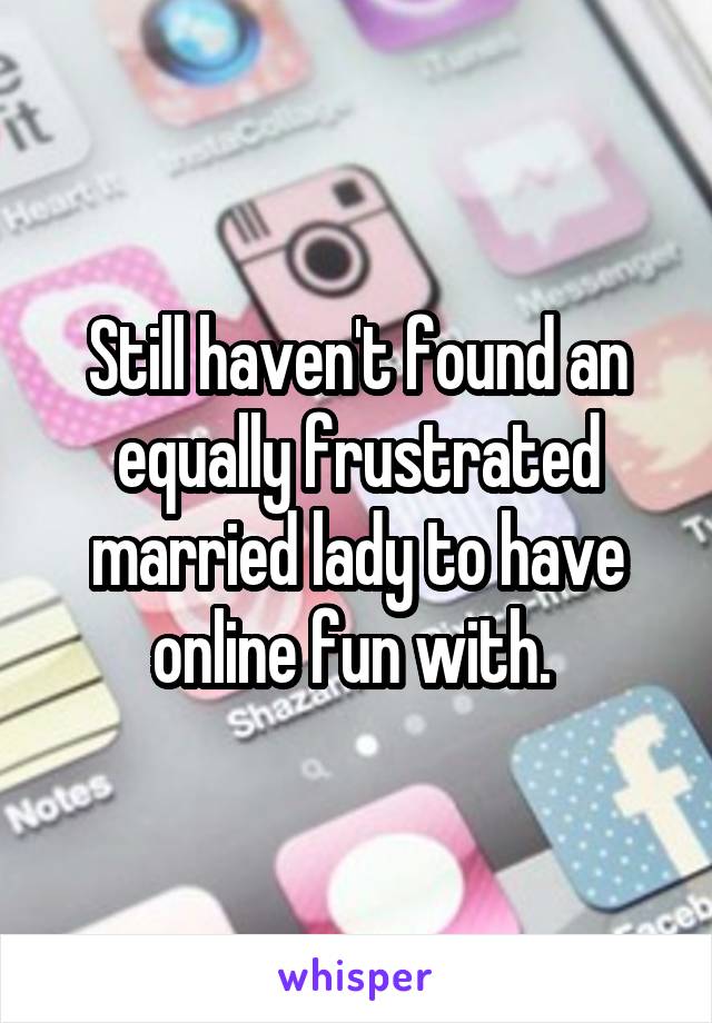 Still haven't found an equally frustrated married lady to have online fun with. 
