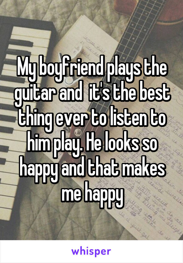 My boyfriend plays the guitar and  it's the best thing ever to listen to him play. He looks so happy and that makes me happy