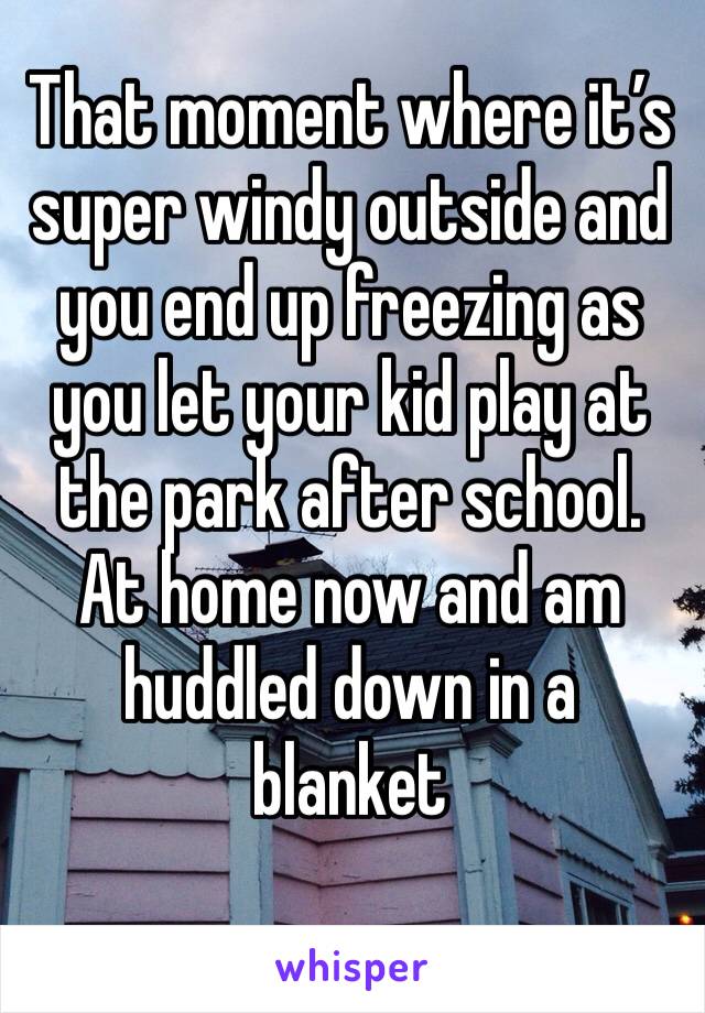 That moment where it’s super windy outside and you end up freezing as you let your kid play at the park after school. At home now and am huddled down in a blanket 