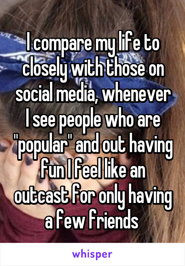 I compare my life to closely with those on social media, whenever I see people who are "popular" and out having fun I feel like an outcast for only having a few friends 