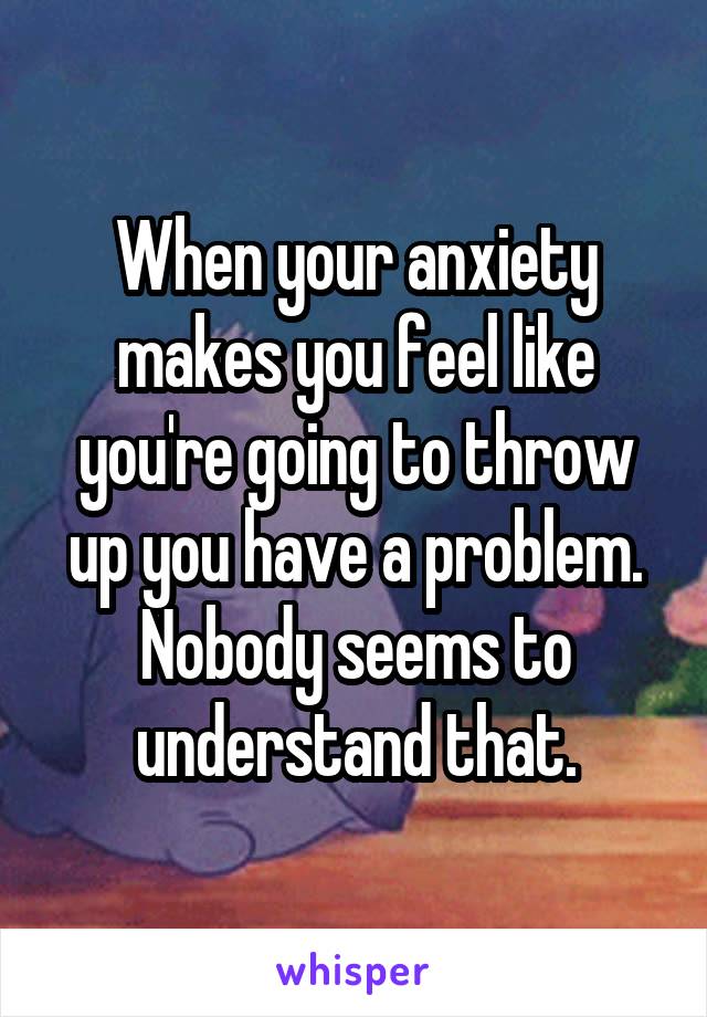 When your anxiety makes you feel like you're going to throw up you have a problem. Nobody seems to understand that.