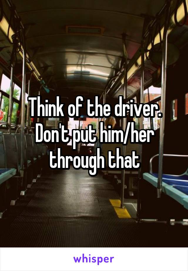 Think of the driver. Don't put him/her through that