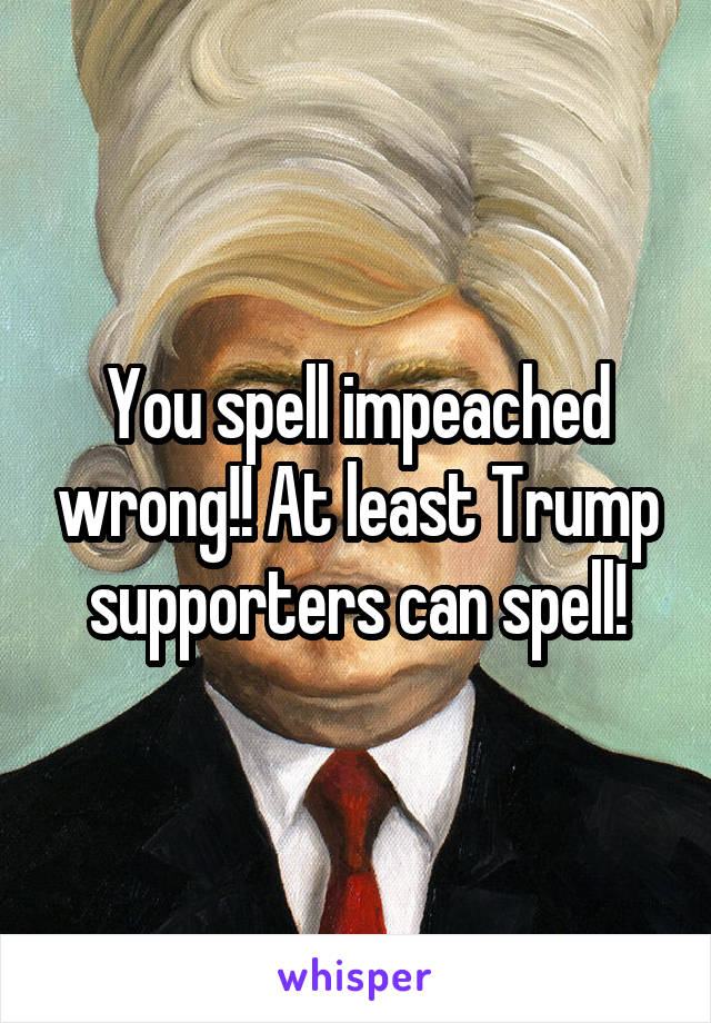 You spell impeached wrong!! At least Trump supporters can spell!