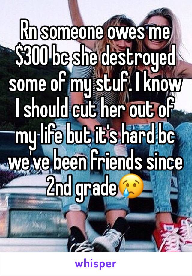 Rn someone owes me $300 bc she destroyed some of my stuf. I know I should cut her out of my life but it's hard bc we've been friends since 2nd grade😢