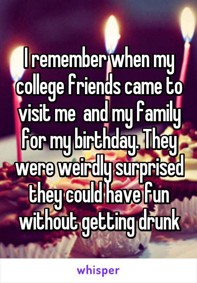 I remember when my college friends came to visit me  and my family for my birthday. They were weirdly surprised they could have fun without getting drunk