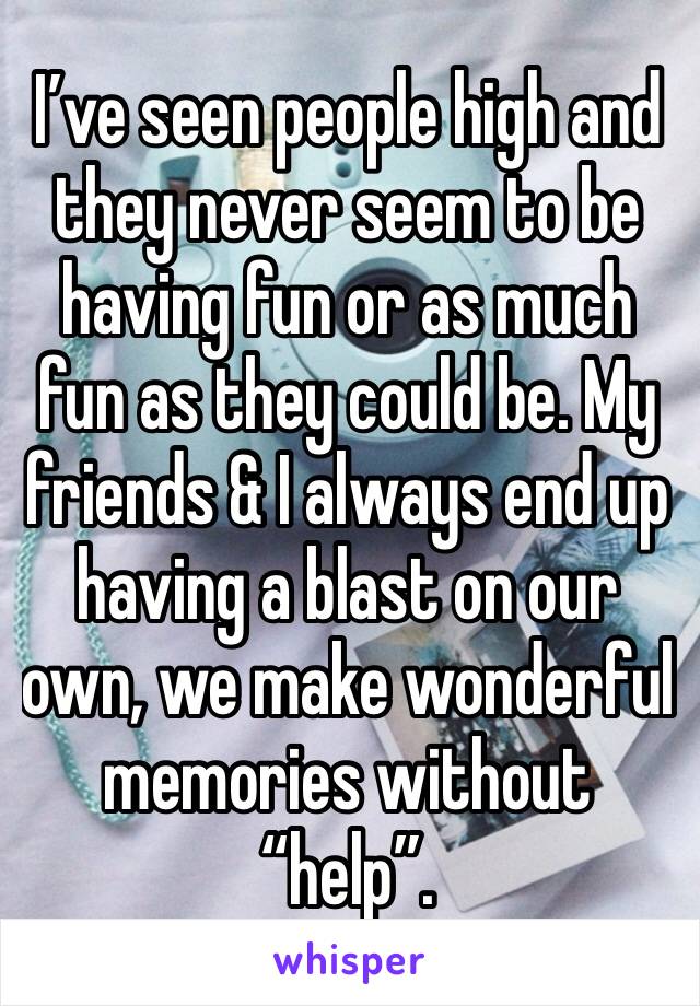 I’ve seen people high and they never seem to be having fun or as much fun as they could be. My friends & I always end up having a blast on our own, we make wonderful memories without “help”.