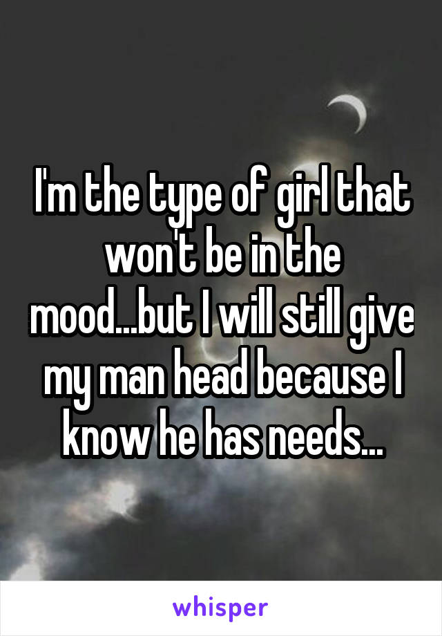I'm the type of girl that won't be in the mood...but I will still give my man head because I know he has needs...
