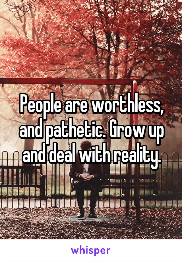 People are worthless, and pathetic. Grow up and deal with reality.