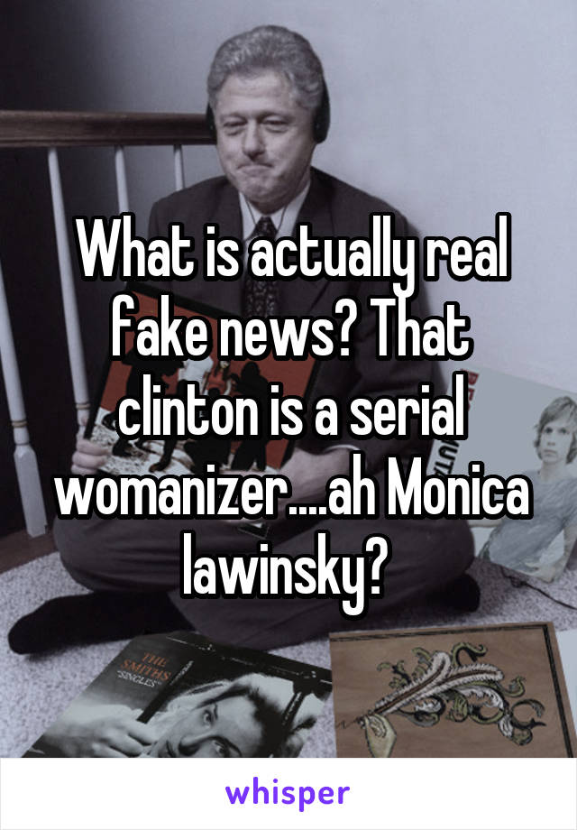 What is actually real fake news? That clinton is a serial womanizer....ah Monica lawinsky? 