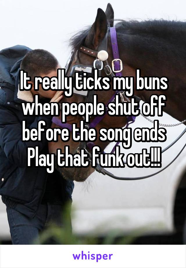 It really ticks my buns when people shut off before the song ends
Play that funk out!!!
