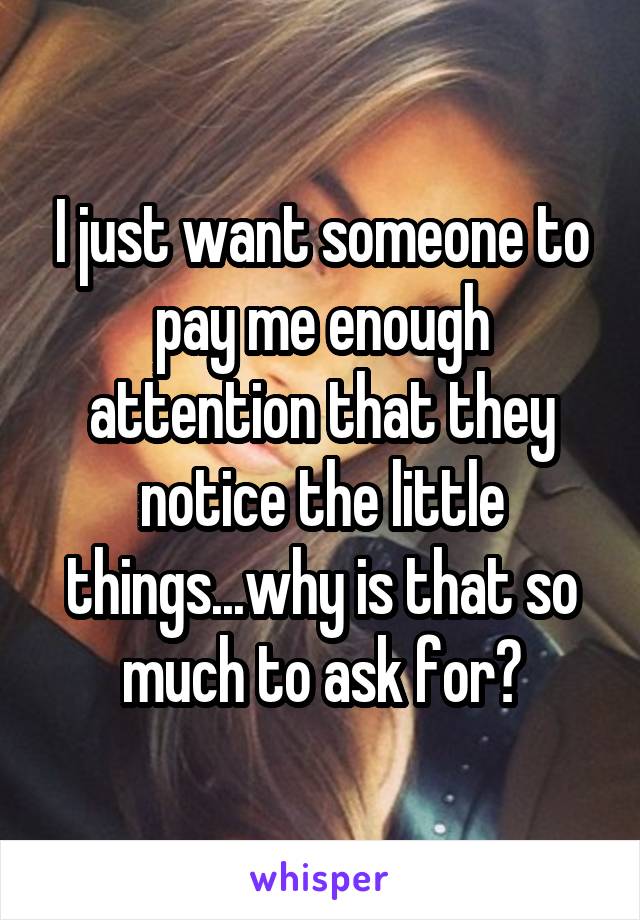I just want someone to pay me enough attention that they notice the little things...why is that so much to ask for?