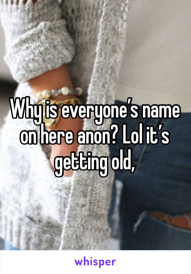 Why is everyone’s name on here anon? Lol it’s getting old, 