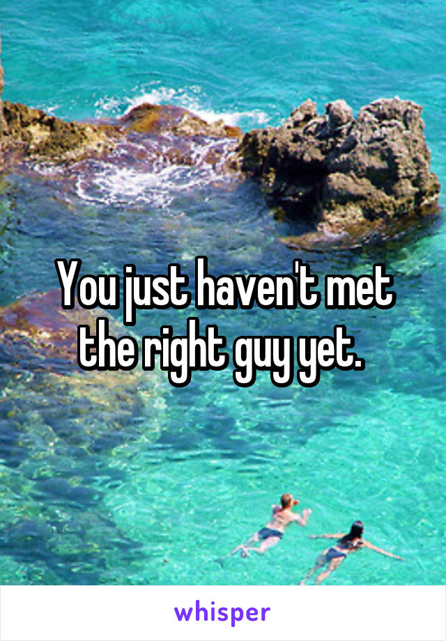 You just haven't met the right guy yet. 