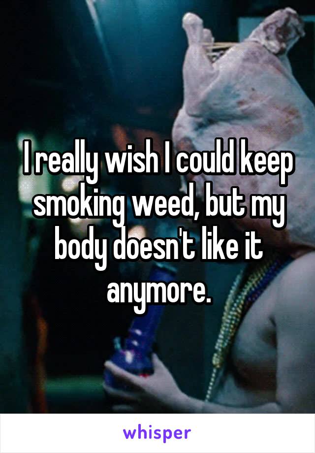 I really wish I could keep smoking weed, but my body doesn't like it anymore.