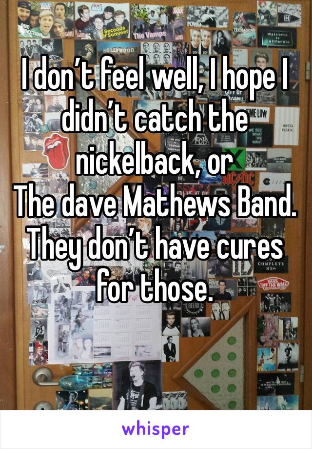 I don’t feel well, I hope I didn’t catch the nickelback, or
The dave Mathews Band.  They don’t have cures for those. 