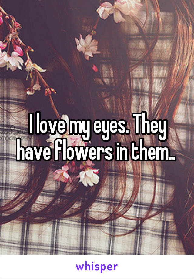 I love my eyes. They have flowers in them.. 