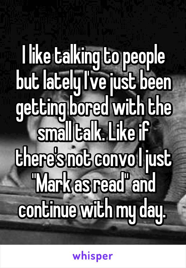 I like talking to people but lately I've just been getting bored with the small talk. Like if there's not convo I just "Mark as read" and continue with my day. 