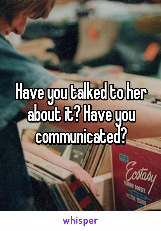 Have you talked to her about it? Have you communicated?