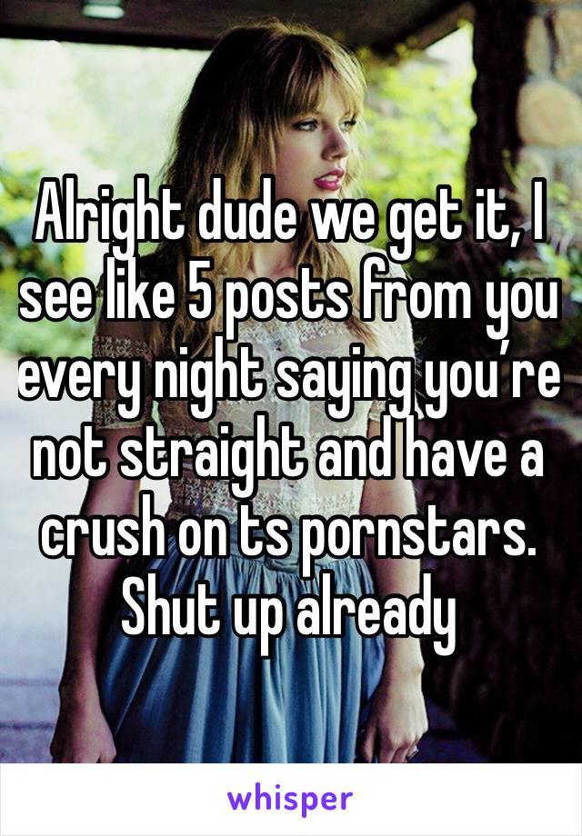 Alright dude we get it, I see like 5 posts from you every night saying you’re not straight and have a crush on ts pornstars. Shut up already 