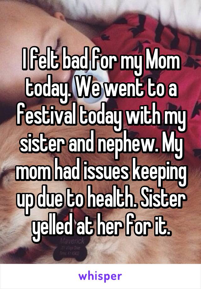 I felt bad for my Mom today. We went to a festival today with my sister and nephew. My mom had issues keeping up due to health. Sister yelled at her for it.