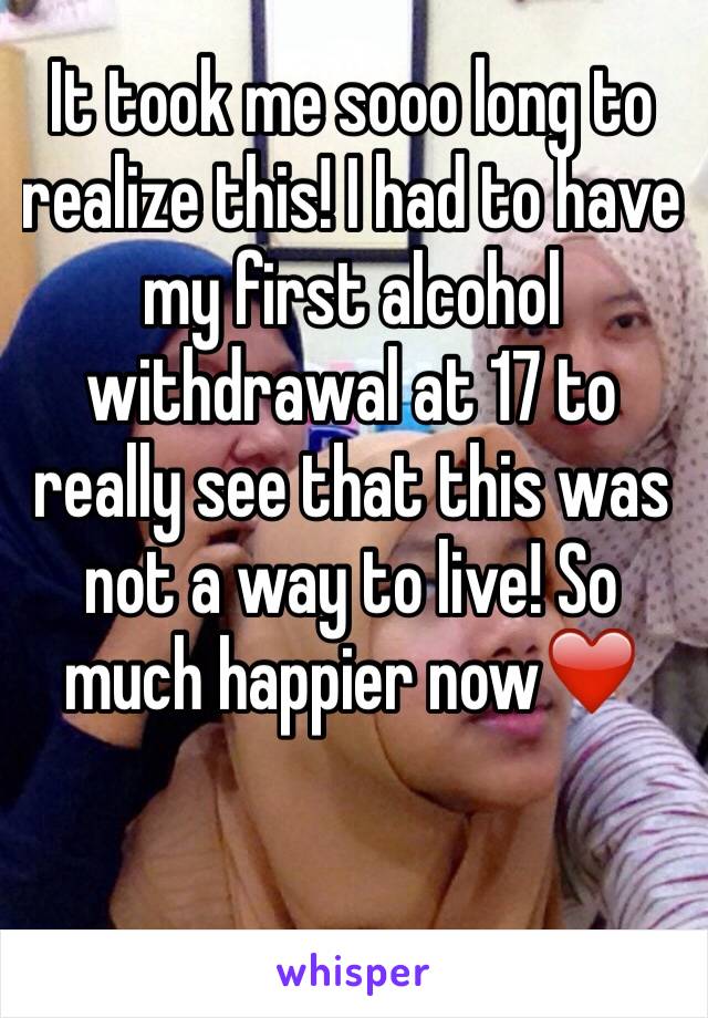 It took me sooo long to realize this! I had to have my first alcohol withdrawal at 17 to really see that this was not a way to live! So much happier now❤️