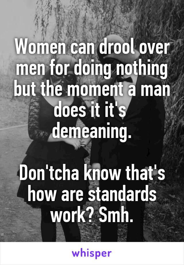 Women can drool over men for doing nothing but the moment a man does it it's  demeaning.

Don'tcha know that's how are standards work? Smh.
