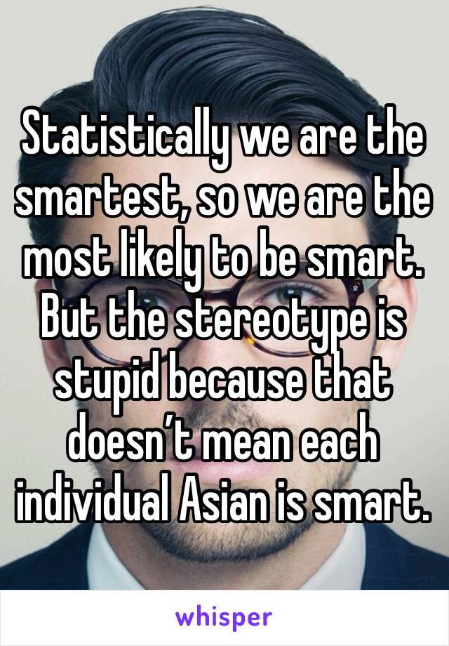 Statistically we are the smartest, so we are the most likely to be smart. But the stereotype is stupid because that doesn’t mean each individual Asian is smart.