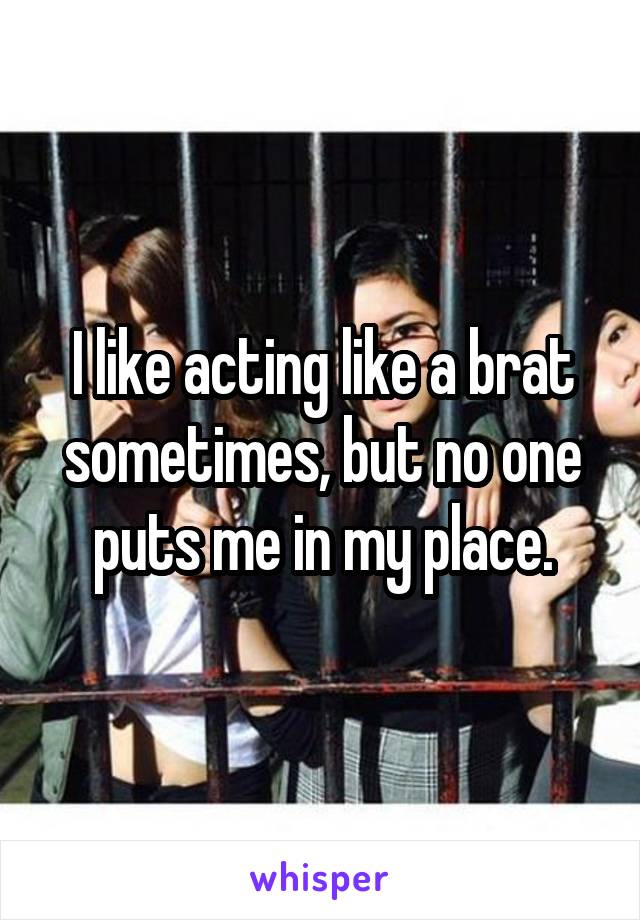 I like acting like a brat sometimes, but no one puts me in my place.
