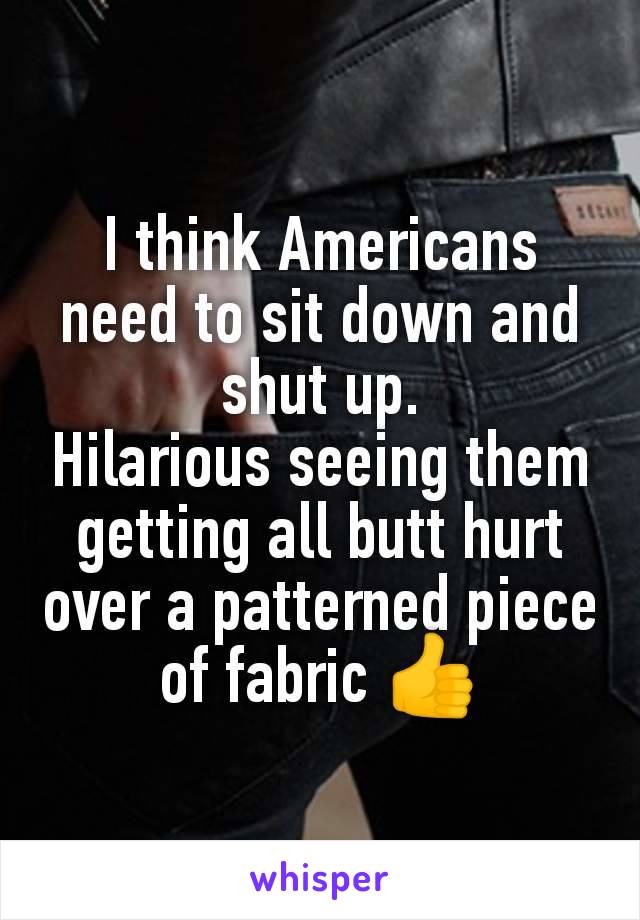 I think Americans need to sit down and shut up.
Hilarious seeing them getting all butt hurt over a patterned piece of fabric 👍