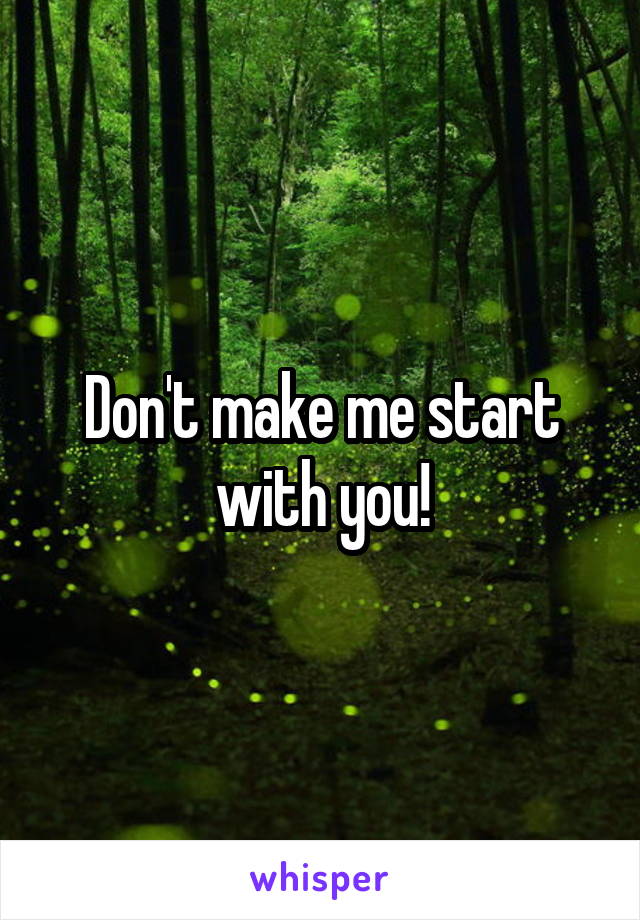 Don't make me start with you!