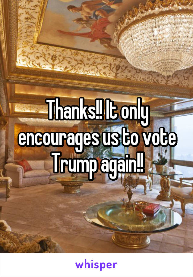 Thanks!! It only encourages us to vote Trump again!!