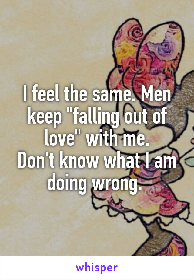I feel the same. Men keep "falling out of love" with me.
Don't know what I am doing wrong. 