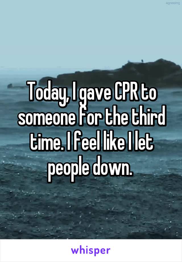 Today, I gave CPR to someone for the third time. I feel like I let people down. 