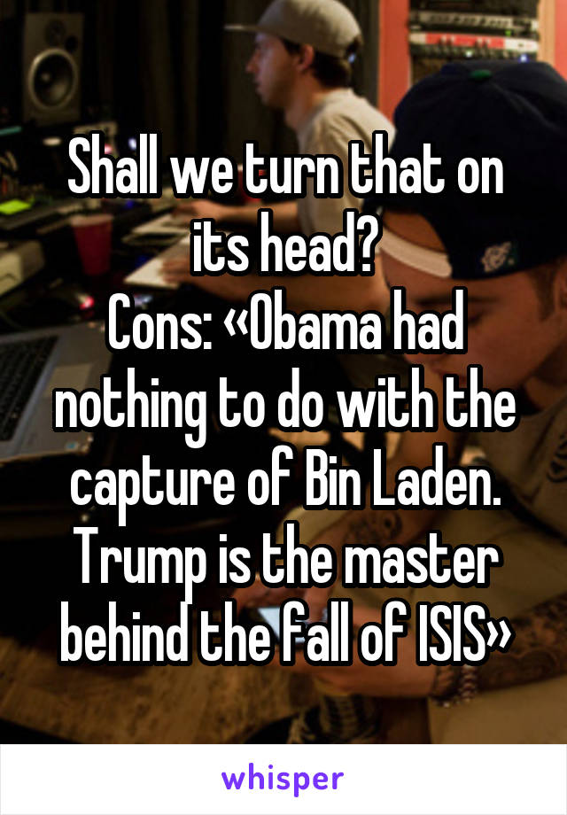 Shall we turn that on its head?
Cons: «Obama had nothing to do with the capture of Bin Laden.
Trump is the master behind the fall of ISIS»