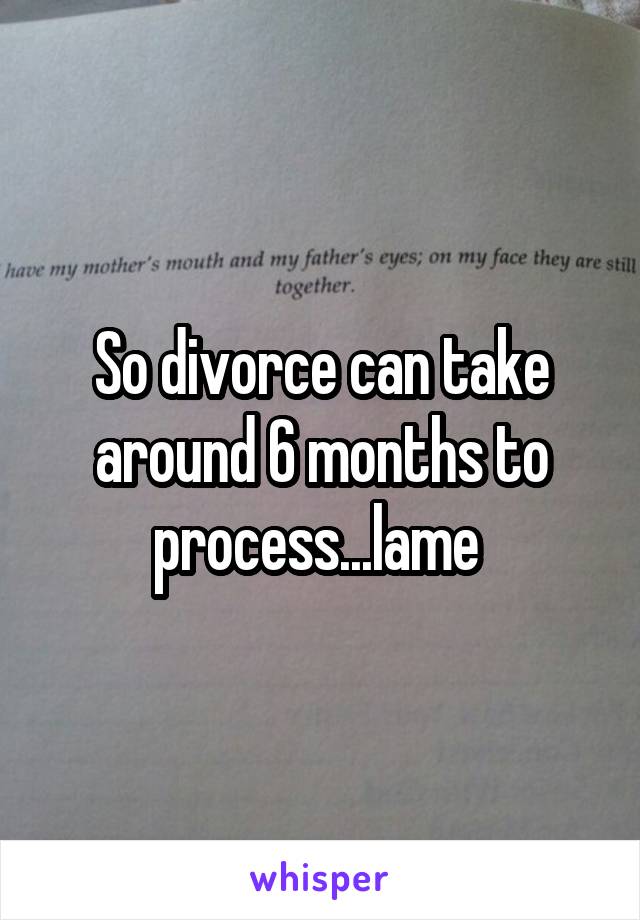So divorce can take around 6 months to process...lame 
