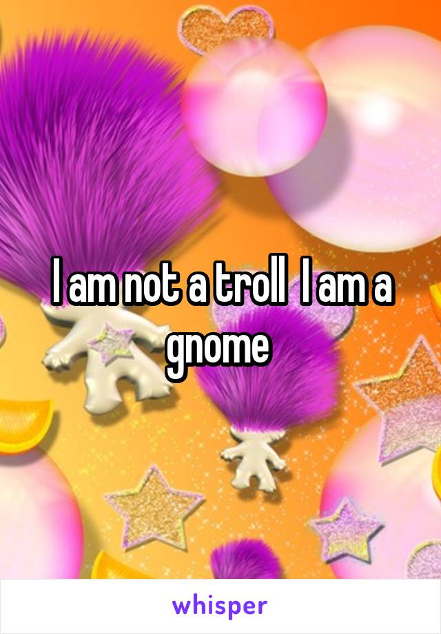 I am not a troll  I am a gnome 