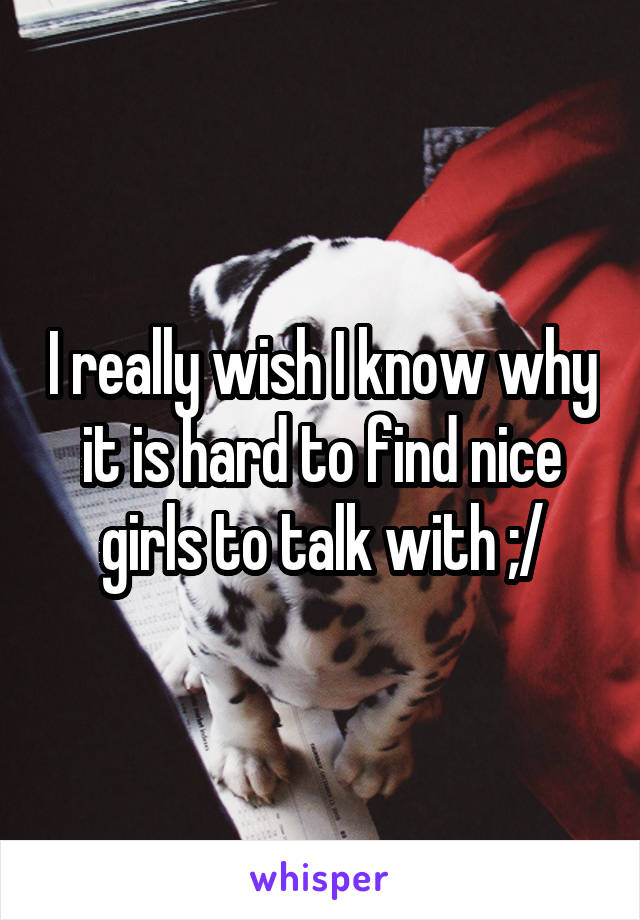 I really wish I know why it is hard to find nice girls to talk with ;/