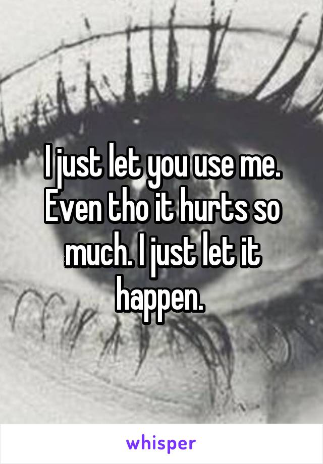 I just let you use me. Even tho it hurts so much. I just let it happen. 
