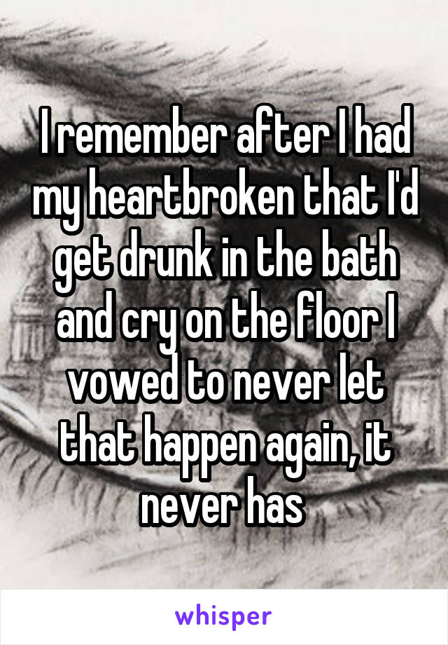 I remember after I had my heartbroken that I'd get drunk in the bath and cry on the floor I vowed to never let that happen again, it never has 