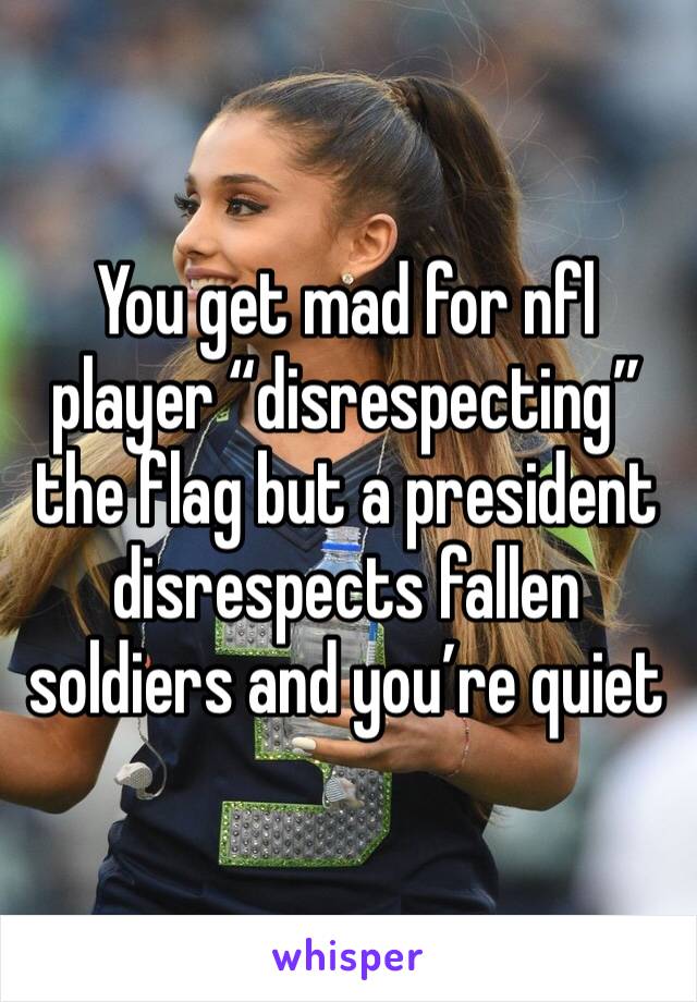 You get mad for nfl player “disrespecting” the flag but a president disrespects fallen soldiers and you’re quiet 