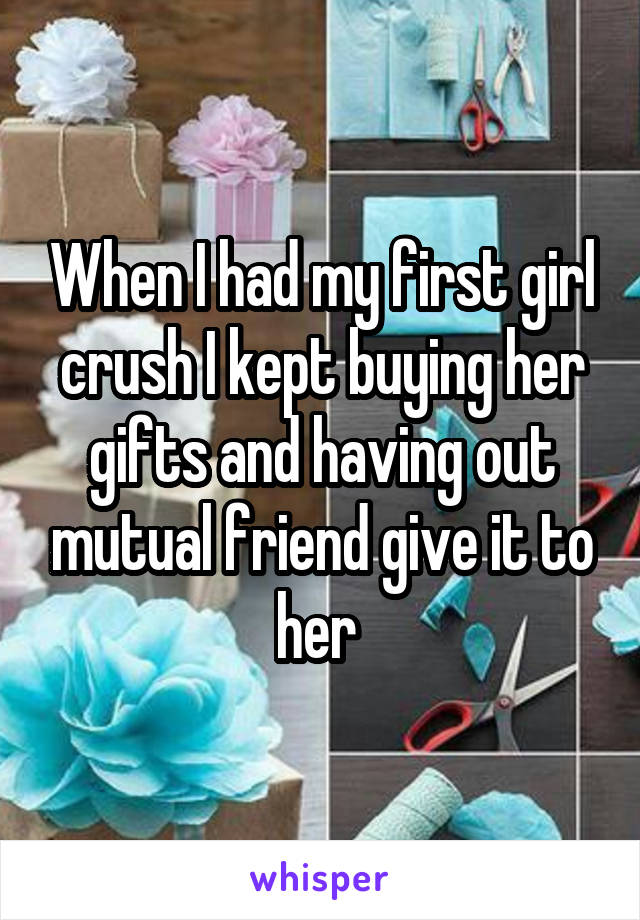 When I had my first girl crush I kept buying her gifts and having out mutual friend give it to her 