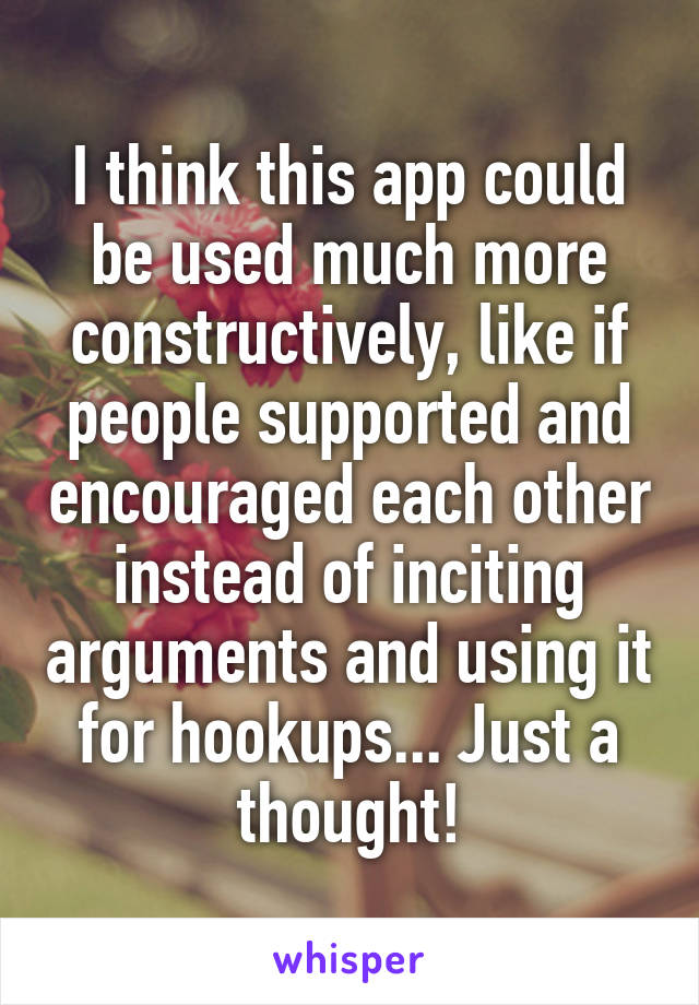 I think this app could be used much more constructively, like if people supported and encouraged each other instead of inciting arguments and using it for hookups... Just a thought!