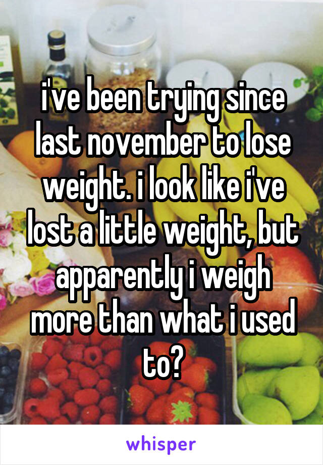 i've been trying since last november to lose weight. i look like i've lost a little weight, but apparently i weigh more than what i used to?