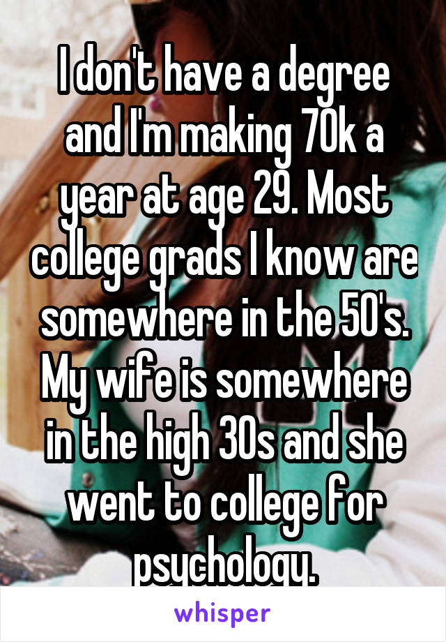 I don't have a degree and I'm making 70k a year at age 29. Most college grads I know are somewhere in the 50's. My wife is somewhere in the high 30s and she went to college for psychology.