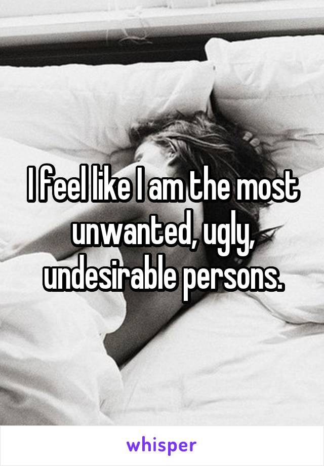 I feel like I am the most unwanted, ugly, undesirable persons.