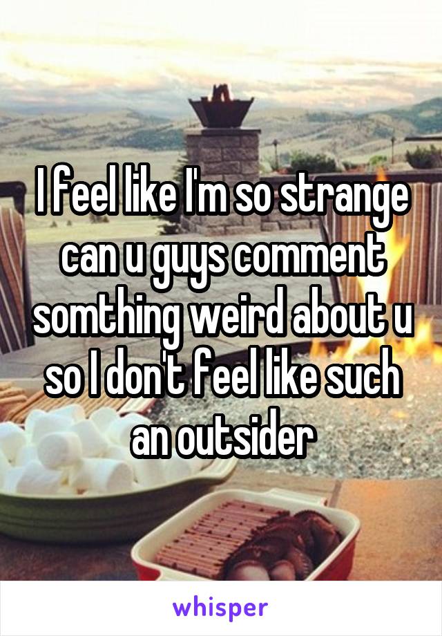 I feel like I'm so strange can u guys comment somthing weird about u so I don't feel like such an outsider