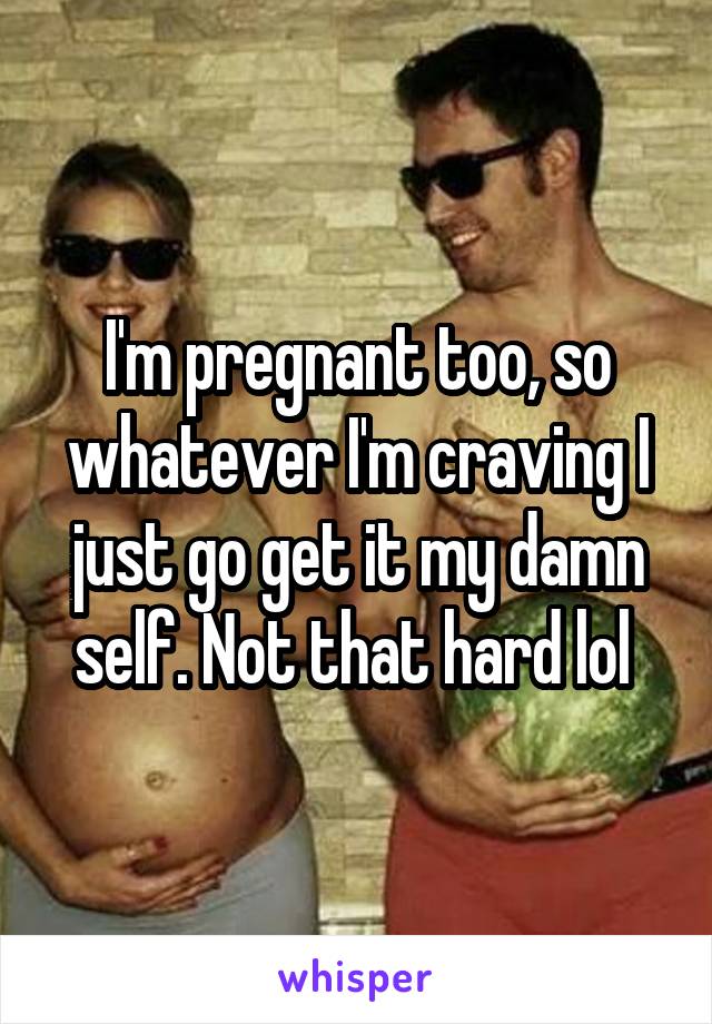 I'm pregnant too, so whatever I'm craving I just go get it my damn self. Not that hard lol 