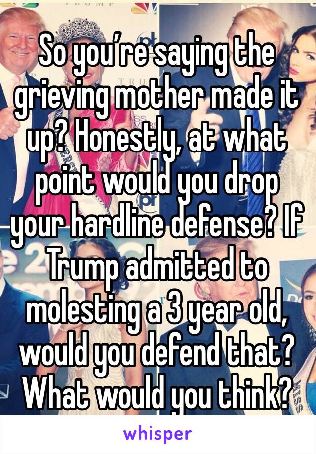 So you’re saying the grieving mother made it up? Honestly, at what point would you drop your hardline defense? If Trump admitted to molesting a 3 year old, would you defend that? What would you think?