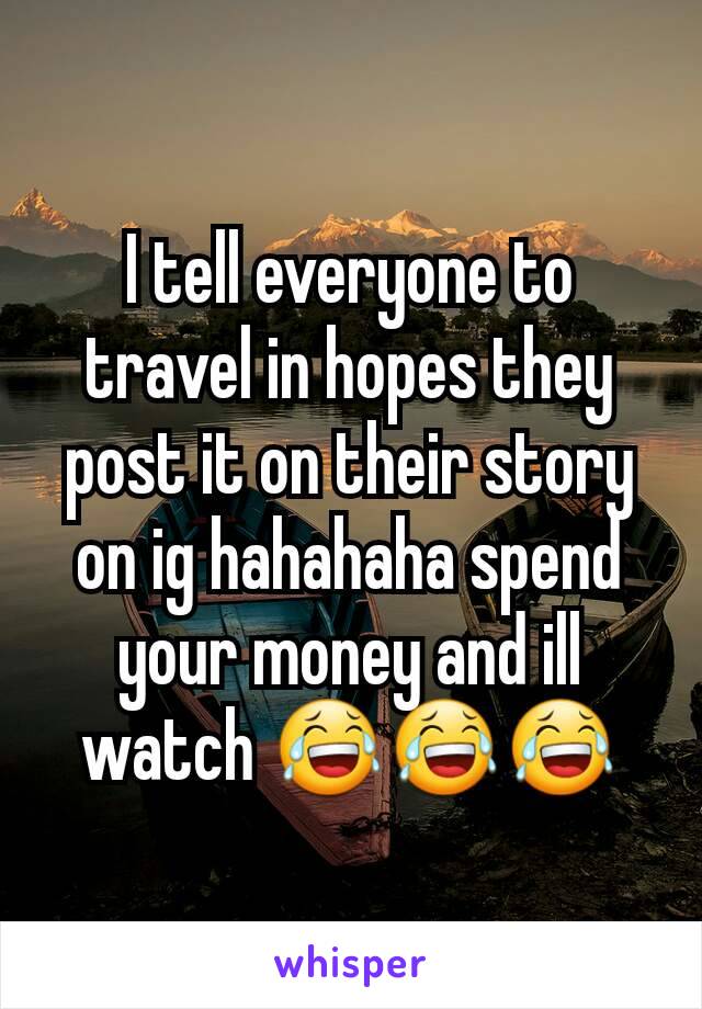 I tell everyone to travel in hopes they post it on their story on ig hahahaha spend your money and ill watch 😂😂😂